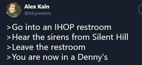 Alex Kai >Go into an IHOP restroom >Hear the sirens from Silent Hill ...