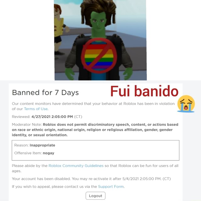 ROBLOX Banned me for hate speech - Banned for 7 Days of Reviewed: PM (CT)  Moderator Note: This content is not appropriate. Hate speech is not  permitted on Roblox. Reason: Inappropriate [Content