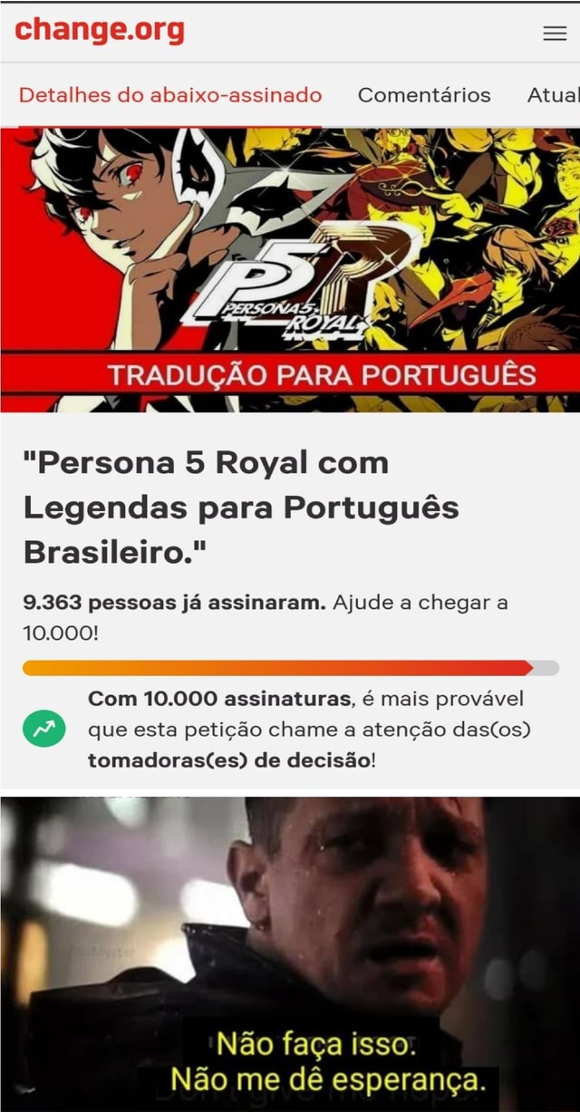 Detalhes do abaixo-assinado Comentários Atual TRADUÇÃO PARA PORTUGUÊS Persona  5 Royal com Legendas para Português Brasileiro. 9.363 pessoas já  assinaram. Ajude a chegar a 10.000! Com 10.000 assinaturas, é mais provável  que