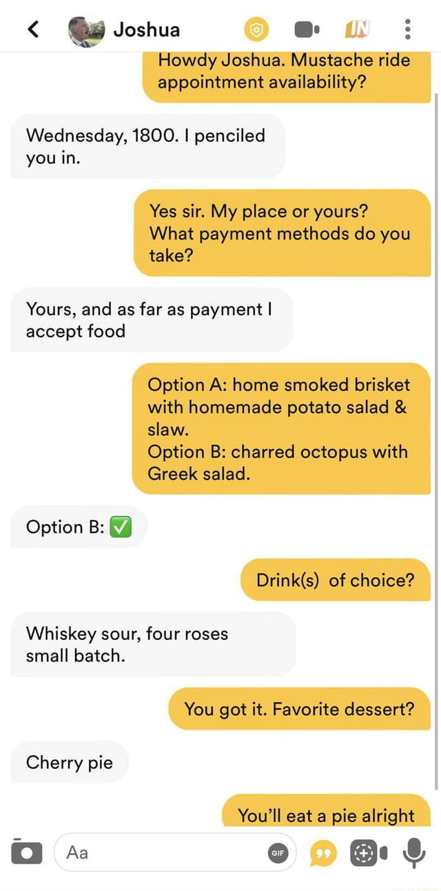 Joshua : Howdy Joshua. Mustache ride appointment availability? Wednesday,  1800. I penciled you in. Yes sir. My place or yours? What payment methods  do you take? Yours, and as far as