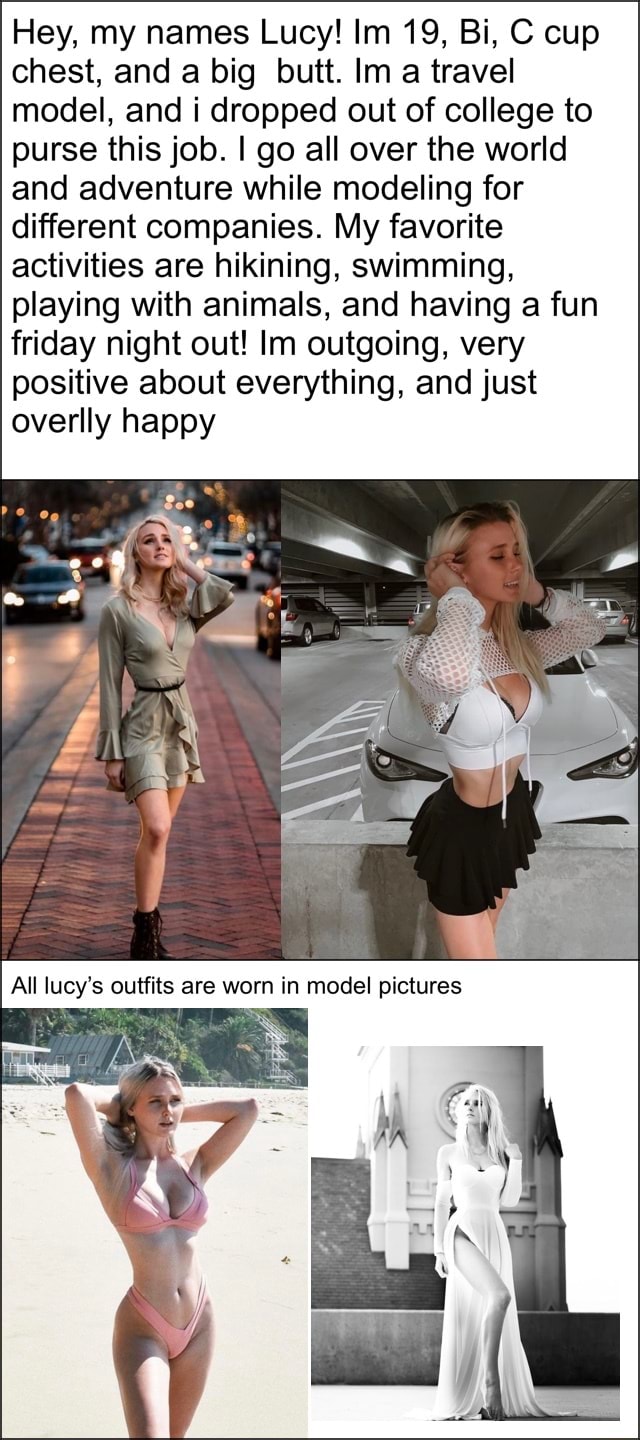 Hey, my names Lucy! Im 19, Bi, C cup chest, and a big butt. Im a travel  model, and i dropped out of college to purse this job. I go all over
