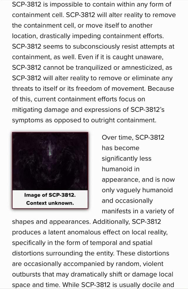 SCP-3812 is impossible to contain within any form of containment cell. SCP- 3812 will alter reality to remove the containment cell, or move itself to  another location, drastically impeding containment efforts. SCP-3812 seems