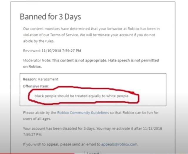 ROBLOX Banned me for hate speech - Banned for 7 Days of Reviewed: PM (CT)  Moderator Note: This content is not appropriate. Hate speech is not  permitted on Roblox. Reason: Inappropriate [Content