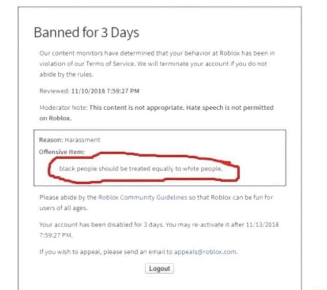 ROBLOX Banned me for hate speech - Banned for 7 Days of Reviewed: PM (CT)  Moderator Note: This content is not appropriate. Hate speech is not  permitted on Roblox. Reason: Inappropriate [Content